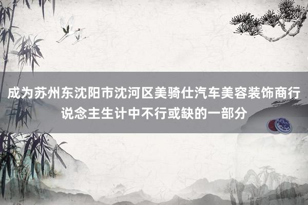 成为苏州东沈阳市沈河区美骑仕汽车美容装饰商行说念主生计中不行或缺的一部分